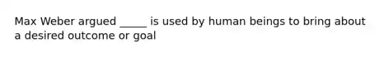 Max Weber argued _____ is used by human beings to bring about a desired outcome or goal