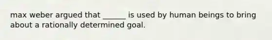 max weber argued that ______ is used by human beings to bring about a rationally determined goal.