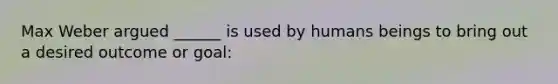 Max Weber argued ______ is used by humans beings to bring out a desired outcome or goal: