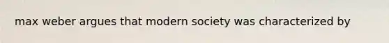 max weber argues that modern society was characterized by