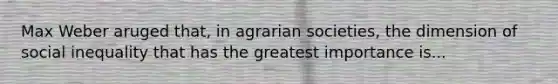 Max Weber aruged that, in agrarian societies, the dimension of social inequality that has the greatest importance is...