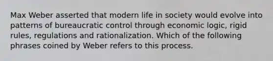 Max Weber asserted that modern life in society would evolve into patterns of bureaucratic control through economic logic, rigid rules, regulations and rationalization. Which of the following phrases coined by Weber refers to this process.