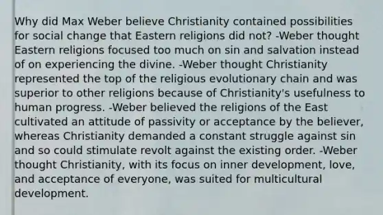 Why did Max Weber believe Christianity contained possibilities for social change that Eastern religions did not? -Weber thought Eastern religions focused too much on sin and salvation instead of on experiencing the divine. -Weber thought Christianity represented the top of the religious evolutionary chain and was superior to other religions because of Christianity's usefulness to human progress. -Weber believed the religions of the East cultivated an attitude of passivity or acceptance by the believer, whereas Christianity demanded a constant struggle against sin and so could stimulate revolt against the existing order. -Weber thought Christianity, with its focus on inner development, love, and acceptance of everyone, was suited for multicultural development.