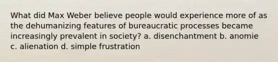 What did Max Weber believe people would experience more of as the dehumanizing features of bureaucratic processes became increasingly prevalent in society? a. disenchantment b. anomie c. alienation d. simple frustration