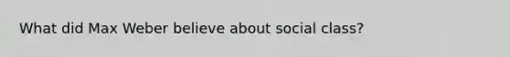 What did Max Weber believe about social class?