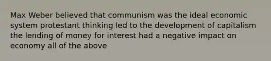 Max Weber believed that communism was the ideal economic system protestant thinking led to the development of capitalism the lending of money for interest had a negative impact on economy all of the above