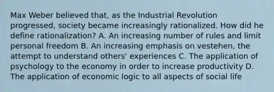 Max Weber believed that, as the Industrial Revolution progressed, society became increasingly rationalized. How did he define rationalization? A. An increasing number of rules and limit personal freedom B. An increasing emphasis on vestehen, the attempt to understand others' experiences C. The application of psychology to the economy in order to increase productivity D. The application of economic logic to all aspects of social life