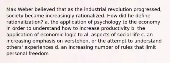 Max Weber believed that as the industrial revolution progressed, society became increasingly rationalized. How did he define rationalization? a. the application of psychology to the economy in order to understand how to increase productivity b. the application of economic logic to all aspects of social life c. an increasing emphasis on verstehen, or the attempt to understand others' experiences d. an increasing number of rules that limit personal freedom