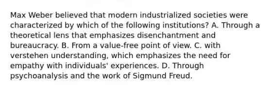 Max Weber believed that modern industrialized societies were characterized by which of the following institutions? A. Through a theoretical lens that emphasizes disenchantment and bureaucracy. B. From a value-free point of view. C. with verstehen understanding, which emphasizes the need for empathy with individuals' experiences. D. Through psychoanalysis and the work of Sigmund Freud.