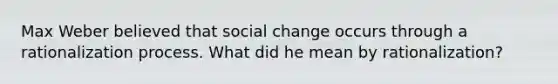 Max Weber believed that social change occurs through a rationalization process. What did he mean by rationalization?