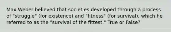 Max Weber believed that societies developed through a process of "struggle" (for existence) and "fitness" (for survival), which he referred to as the "survival of the fittest." True or False?