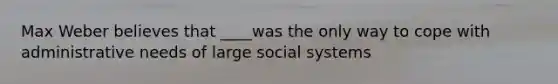 Max Weber believes that ____was the only way to cope with administrative needs of large social systems