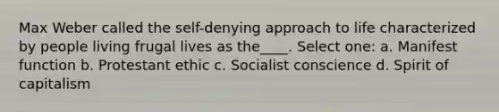 Max Weber called the self-denying approach to life characterized by people living frugal lives as the____. Select one: a. Manifest function b. Protestant ethic c. Socialist conscience d. Spirit of capitalism