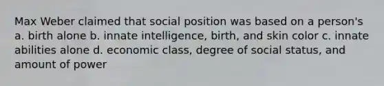 Max Weber claimed that social position was based on a person's a. birth alone b. innate intelligence, birth, and skin color c. innate abilities alone d. economic class, degree of social status, and amount of power