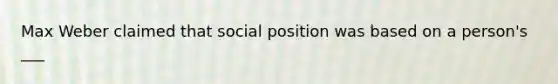 Max Weber claimed that social position was based on a person's ___