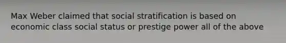 Max Weber claimed that social stratification is based on economic class social status or prestige power all of the above