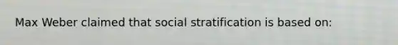 Max Weber claimed that social stratification is based on: