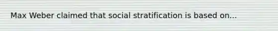 Max Weber claimed that social stratification is based on...