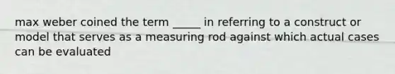 max weber coined the term _____ in referring to a construct or model that serves as a measuring rod against which actual cases can be evaluated