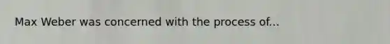 Max Weber was concerned with the process of...