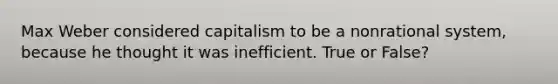 Max Weber considered capitalism to be a nonrational system, because he thought it was inefficient. True or False?