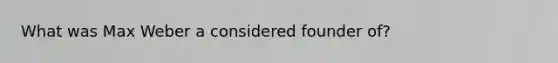 What was Max Weber a considered founder of?