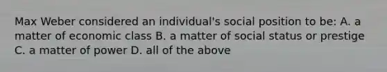 Max Weber considered an individual's social position to be: A. a matter of economic class B. a matter of social status or prestige C. a matter of power D. all of the above