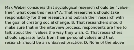 Max Weber considers that sociological research should be "value-free", what does this mean? A. That researchers should take responsibility for their research and publish their research with the goal of creating social change. B. That researchers should make sure that in the interview process, respondents are free to talk about their values the way they wish. C. That researchers should separate facts from their personal values and that research should be an unbiased practice. D. None of the above