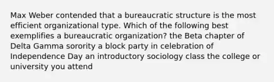 Max Weber contended that a bureaucratic structure is the most efficient organizational type. Which of the following best exemplifies a bureaucratic organization? the Beta chapter of Delta Gamma sorority a block party in celebration of Independence Day an introductory sociology class the college or university you attend