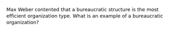 Max Weber contented that a bureaucratic structure is the most efficient organization type. What is an example of a bureaucratic organization?