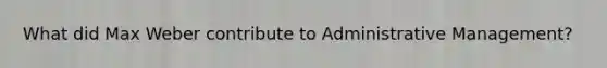 What did Max Weber contribute to Administrative Management?