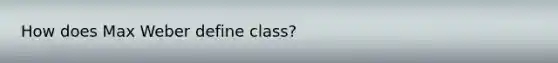 How does Max Weber define class?