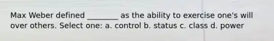 Max Weber defined ________ as the ability to exercise one's will over others. Select one: a. control b. status c. class d. power