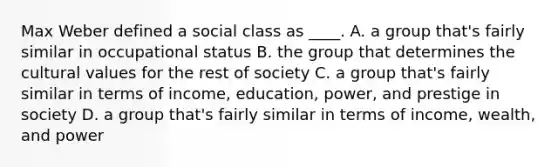 Max Weber defined a social class as ____. A. a group that's fairly similar in occupational status B. the group that determines the <a href='https://www.questionai.com/knowledge/kyz76nVU9o-cultural-values' class='anchor-knowledge'>cultural values</a> for the rest of society C. a group that's fairly similar in terms of income, education, power, and prestige in society D. a group that's fairly similar in terms of income, wealth, and power