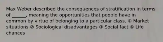 Max Weber described the consequences of stratification in terms of ______, meaning the opportunities that people have in common by virtue of belonging to a particular class. ① Market situations ② Sociological disadvantages ③ Social fact ④ Life chances