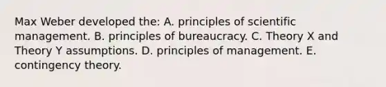 Max Weber developed the: A. principles of scientific management. B. principles of bureaucracy. C. Theory X and Theory Y assumptions. D. principles of management. E. contingency theory.