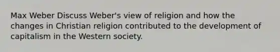 Max Weber Discuss Weber's view of religion and how the changes in Christian religion contributed to the development of capitalism in the Western society.