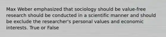 Max Weber emphasized that sociology should be value-free research should be conducted in a scientific manner and should be exclude the researcher's personal values and economic interests. True or False