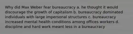 Why did Max Weber fear bureaucracy a. he thought it would discourage the growth of capitalism b. bureaucracy dominated individuals with large impersonal structures c. bureaucracy increased mental health conditions among offices workers d. discipline and hard work meant less in a bureaucracy