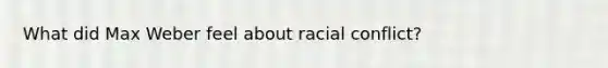 What did Max Weber feel about racial conflict?