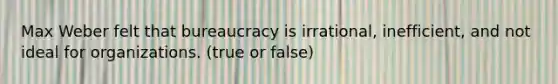 Max Weber felt that bureaucracy is irrational, inefficient, and not ideal for organizations. (true or false)