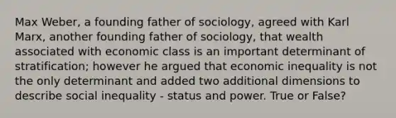 Max Weber, a founding father of sociology, agreed with Karl Marx, another founding father of sociology, that wealth associated with economic class is an important determinant of stratification; however he argued that economic inequality is not the only determinant and added two additional dimensions to describe social inequality - status and power. True or False?