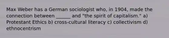 Max Weber has a German sociologist who, in 1904, made the connection between ______ and "the spirit of capitalism." a) Protestant Ethics b) cross-cultural literacy c) collectivism d) ethnocentrism