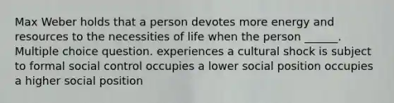 Max Weber holds that a person devotes more energy and resources to the necessities of life when the person ______. Multiple choice question. experiences a cultural shock is subject to formal social control occupies a lower social position occupies a higher social position