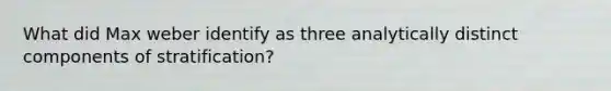 What did Max weber identify as three analytically distinct components of stratification?