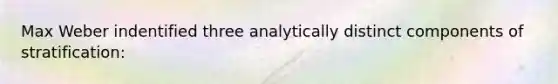 Max Weber indentified three analytically distinct components of stratification: