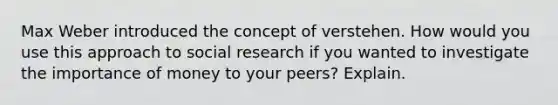 Max Weber introduced the concept of verstehen. How would you use this approach to social research if you wanted to investigate the importance of money to your peers? Explain.