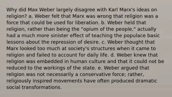 Why did Max Weber largely disagree with Karl Marx's ideas on religion? a. Weber felt that Marx was wrong that religion was a force that could be used for liberation. b. Weber held that religion, rather than being the "opium of the people," actually had a much more sinister effect of teaching the populace basic lessons about the repression of desire. c. Weber thought that Marx looked too much at society's structures when it came to religion and failed to account for daily life. d. Weber knew that religion was embedded in human culture and that it could not be reduced to the workings of the state. e. Weber argued that religion was not necessarily a conservative force; rather, religiously inspired movements have often produced dramatic social transformations.