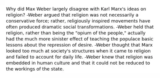 Why did Max Weber largely disagree with Karl Marx's ideas on religion? -Weber argued that religion was not necessarily a conservative force; rather, religiously inspired movements have often produced dramatic social transformations. -Weber held that religion, rather than being the "opium of the people," actually had the much more sinister effect of teaching the populace basic lessons about the repression of desire. -Weber thought that Marx looked too much at society's structures when it came to religion and failed to account for daily life. -Weber knew that religion was embedded in human culture and that it could not be reduced to the workings of the state.