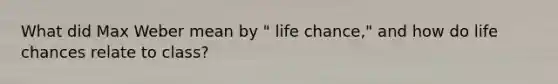 What did Max Weber mean by " life chance," and how do life chances relate to class?